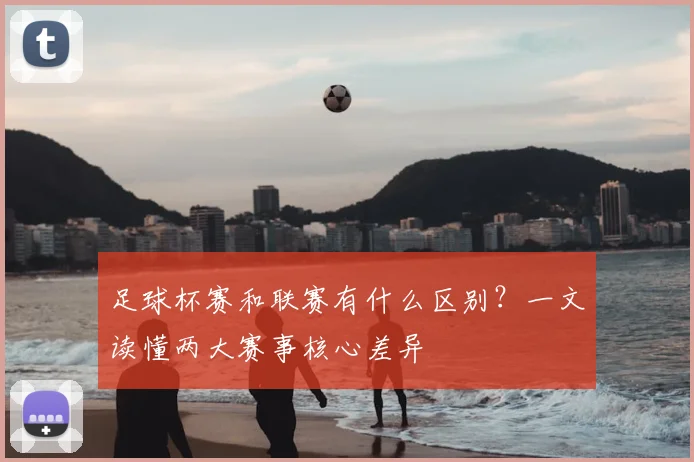 足球杯赛和联赛有什么区别?一文读懂两大赛事核心差异
