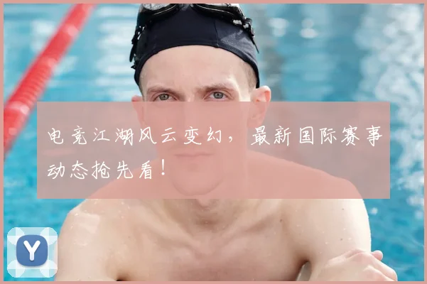 电竞江湖风云变幻，最新国际赛事动态抢先看！
