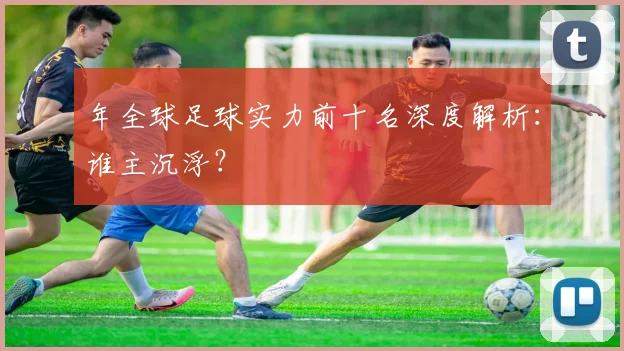 年全球足球实力前十名深度解析:谁主沉浮?
