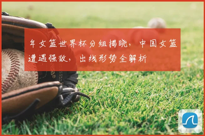 年女篮世界杯分组揭晓,中国女篮遭遇强敌,出线形势全解析