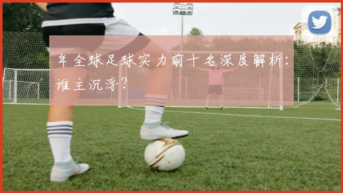 年全球足球实力前十名深度解析：谁主沉浮？