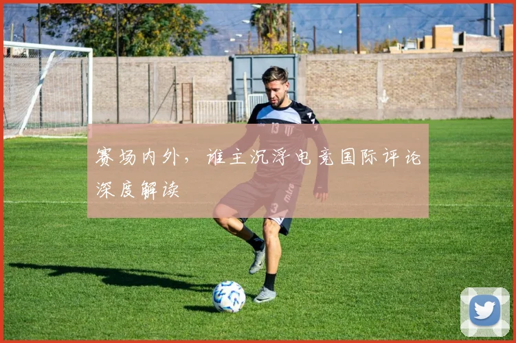 赛场内外,谁主沉浮电竞国际评论深度解读