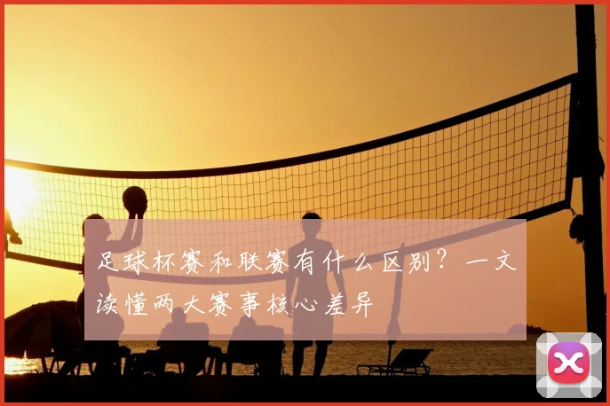 足球杯赛和联赛有什么区别？一文读懂两大赛事核心差异