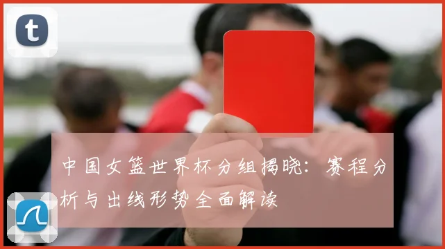 中国女篮世界杯分组揭晓:赛程分析与出线形势全面解读