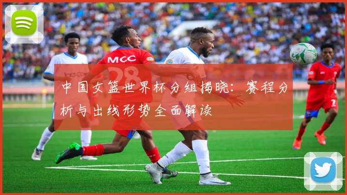 中国女篮世界杯分组揭晓：赛程分析与出线形势全面解读