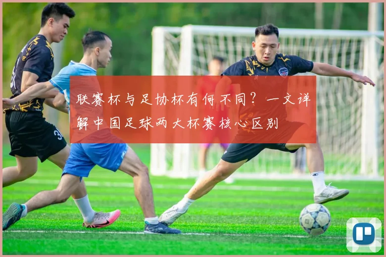 联赛杯与足协杯有何不同?一文详解中国足球两大杯赛核心区别