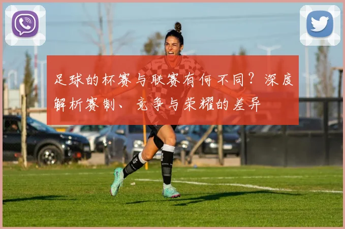 足球的杯赛与联赛有何不同？深度解析赛制、竞争与荣耀的差异